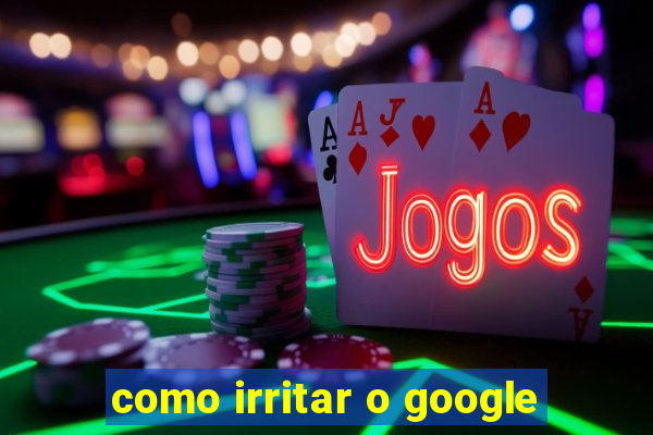 como irritar o google